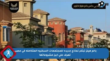 بالم هيلز تبتكر نماذج جديدة للمجتمعات السكنية المتكاملة في مصر.. تعرف على أبرز مشروعاتها